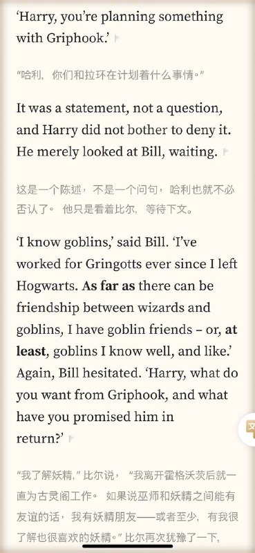 小时候读哈利波特觉得是在读童话长大了发现哈利波特里的很多情节就对应着现实‘I know goblins,’ said Bill. ‘I’ve worked for Gringotts ever since I left Hogwarts. As far as there can be friendship between wizards and goblins, I have goblin friends – or, at least, goblins I know well, and like.’ Goblin notions of ownership, payment and repayment are not the same as human ones.’￼‘We are talking about a different breed of being,’ said Bill. ‘Dealings between wizards and goblins have been fraught for centuries – but you’ll know all that from History of Magic. There has been fault on both sides, I would never claim that wizards have been innocent. However, there is a belief among some goblins, and those at Gringotts are perhaps most prone to it, that wizards cannot be trusted in matters of gold and treasure, that they have no respect for goblin ownership.’‘You don’t understand, Harry, nobody could understand unless they have lived with goblins.小时候读哈利波特觉得是在读童话长大了发现哈利波特里的很多情节就对应着现实‘I know goblins,’ said Bill. ‘I’ve worked for Gringotts ever since I left Hogwarts. As far as there can be friendship between wizards and goblins, I have goblin friends – or, at least, goblins I know well, and like.’ Goblin notions of ownership, payment and repayment are not the same as human ones.’￼‘We are talking about a different breed of being,’ said Bill. ‘Dealings between wizards and goblins have been fraught for centuries – but you’ll know all that from History of Magic. There has been fault on both sides, I would never claim that wizards have been innocent. However, there is a belief among some goblins, and those at Gringotts are perhaps most prone to it, that wizards cannot be trusted in matters of gold and treasure, that they have no respect for goblin ownership.’‘You don’t understand, Harry, nobody could understand unless they have lived with goblins.