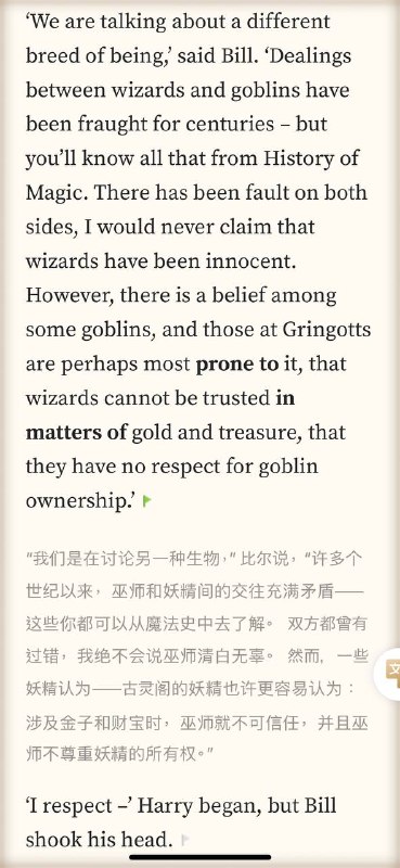 小时候读哈利波特觉得是在读童话长大了发现哈利波特里的很多情节就对应着现实‘I know goblins,’ said Bill. ‘I’ve worked for Gringotts ever since I left Hogwarts. As far as there can be friendship between wizards and goblins, I have goblin friends – or, at least, goblins I know well, and like.’ Goblin notions of ownership, payment and repayment are not the same as human ones.’￼‘We are talking about a different breed of being,’ said Bill. ‘Dealings between wizards and goblins have been fraught for centuries – but you’ll know all that from History of Magic. There has been fault on both sides, I would never claim that wizards have been innocent. However, there is a belief among some goblins, and those at Gringotts are perhaps most prone to it, that wizards cannot be trusted in matters of gold and treasure, that they have no respect for goblin ownership.’‘You don’t understand, Harry, nobody could understand unless they have lived with goblins.小时候读哈利波特觉得是在读童话长大了发现哈利波特里的很多情节就对应着现实‘I know goblins,’ said Bill. ‘I’ve worked for Gringotts ever since I left Hogwarts. As far as there can be friendship between wizards and goblins, I have goblin friends – or, at least, goblins I know well, and like.’ Goblin notions of ownership, payment and repayment are not the same as human ones.’￼‘We are talking about a different breed of being,’ said Bill. ‘Dealings between wizards and goblins have been fraught for centuries – but you’ll know all that from History of Magic. There has been fault on both sides, I would never claim that wizards have been innocent. However, there is a belief among some goblins, and those at Gringotts are perhaps most prone to it, that wizards cannot be trusted in matters of gold and treasure, that they have no respect for goblin ownership.’‘You don’t understand, Harry, nobody could understand unless they have lived with goblins.